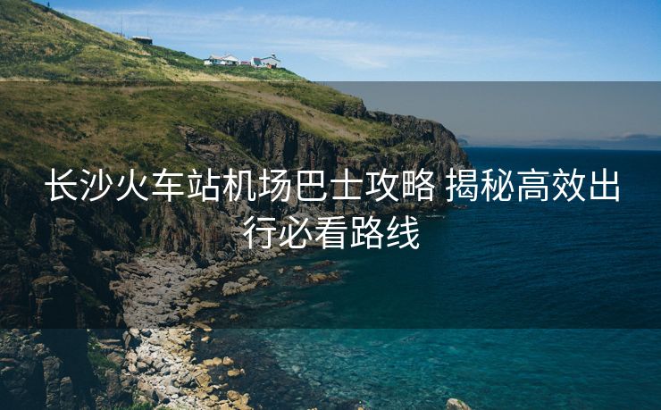长沙火车站机场巴士攻略 揭秘高效出行必看路线