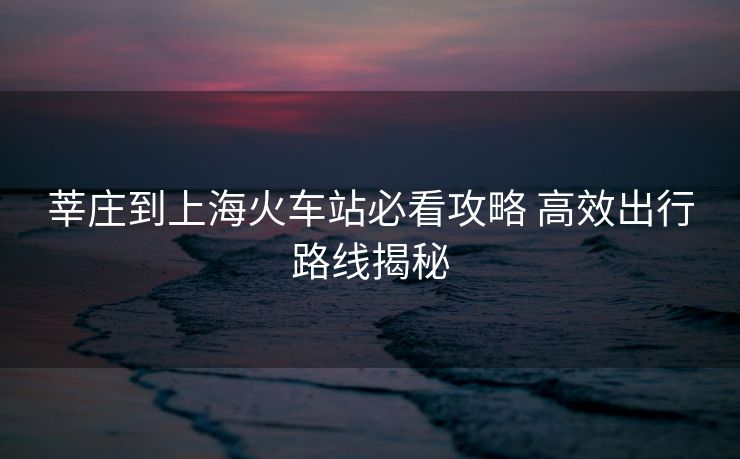 莘庄到上海火车站必看攻略 高效出行路线揭秘
