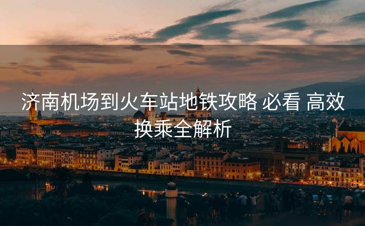 济南机场到火车站地铁攻略 必看 高效换乘全解析