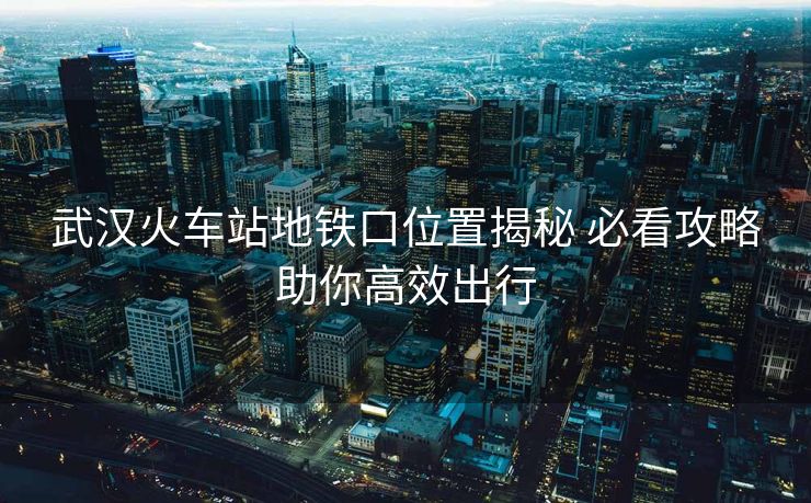 武汉火车站地铁口位置揭秘 必看攻略助你高效出行