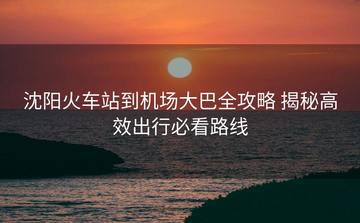 沈阳火车站到机场大巴全攻略 揭秘高效出行必看路线