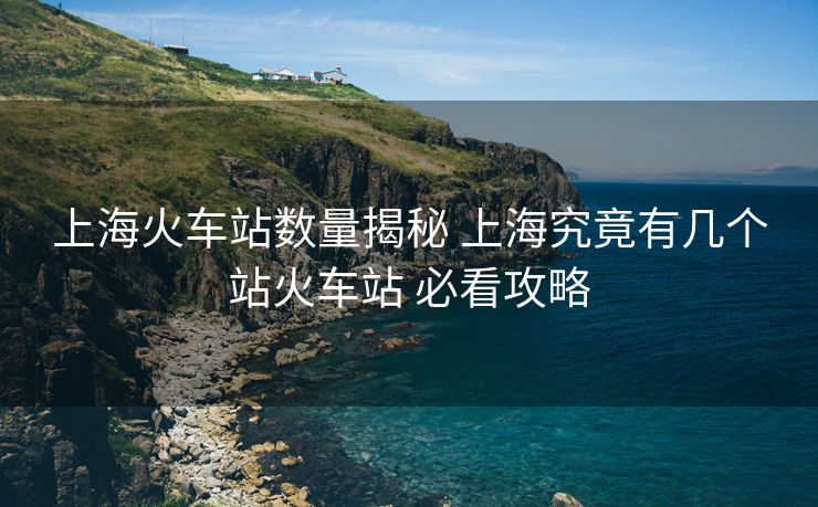 上海火车站数量揭秘 上海究竟有几个站火车站 必看攻略