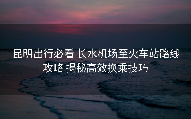 昆明出行必看 长水机场至火车站路线攻略 揭秘高效换乘技巧