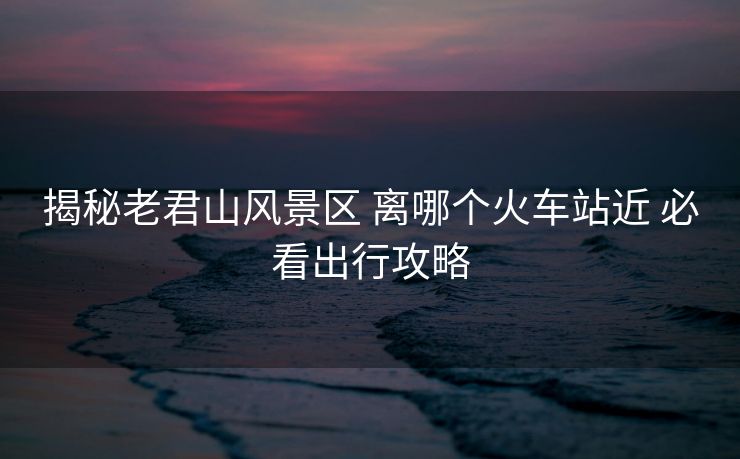 揭秘老君山风景区 离哪个火车站近 必看出行攻略