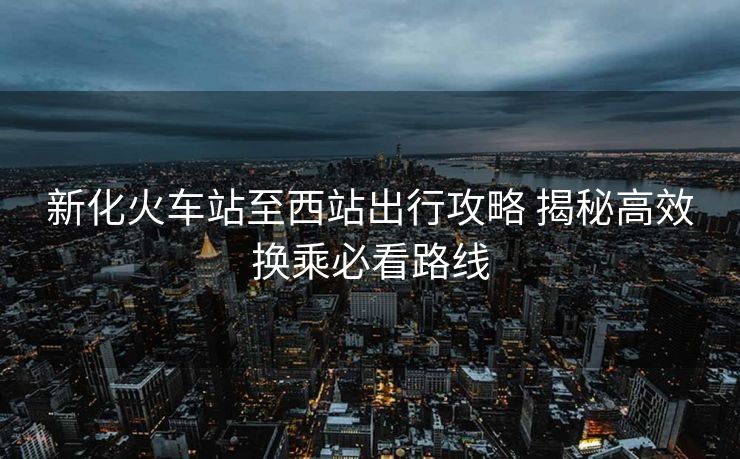 新化火车站至西站出行攻略 揭秘高效换乘必看路线
