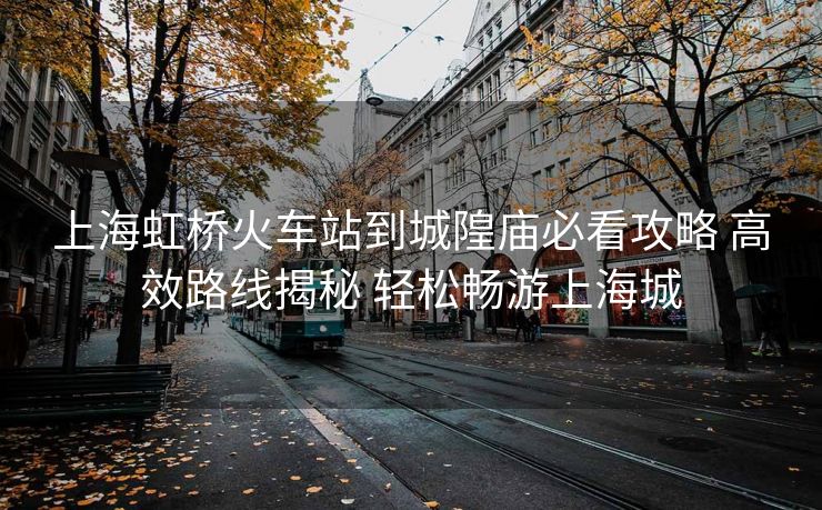 上海虹桥火车站到城隍庙必看攻略 高效路线揭秘 轻松畅游上海城