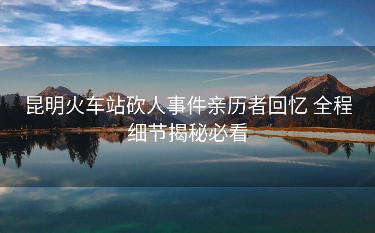 昆明火车站砍人事件亲历者回忆 全程细节揭秘必看