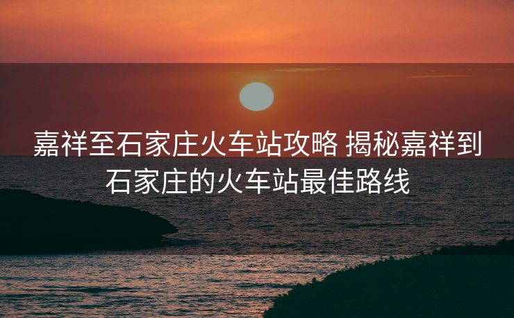 嘉祥至石家庄火车站攻略 揭秘嘉祥到石家庄的火车站最佳路线
