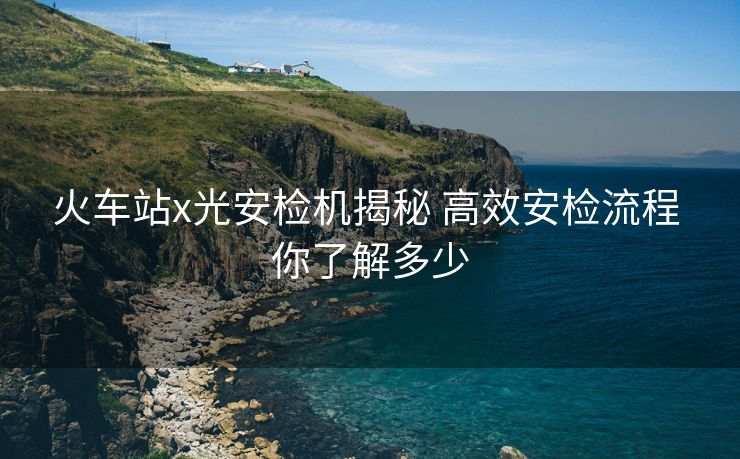 火车站x光安检机揭秘 高效安检流程 你了解多少