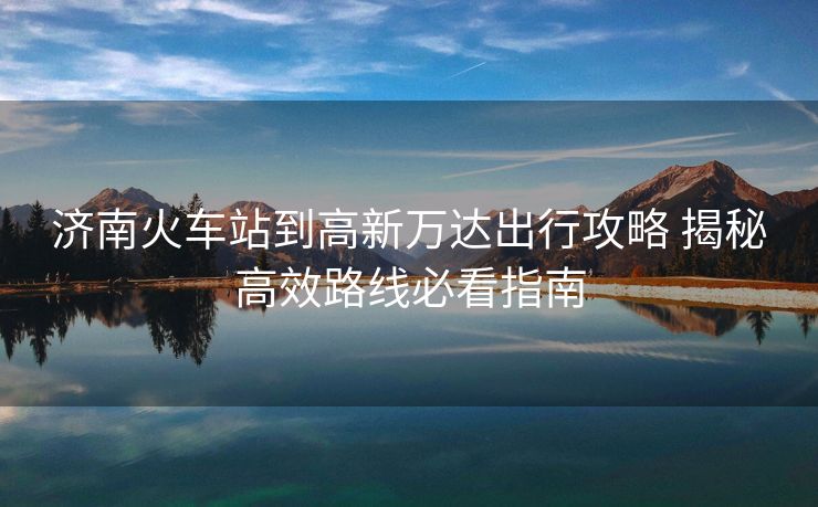 济南火车站到高新万达出行攻略 揭秘高效路线必看指南