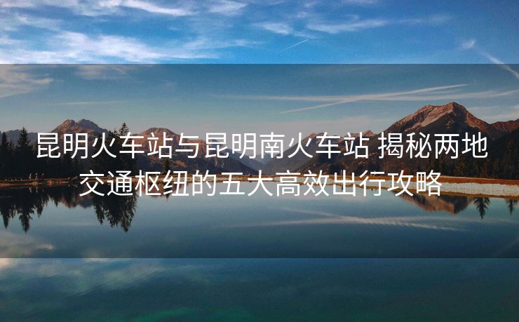 昆明火车站与昆明南火车站 揭秘两地交通枢纽的五大高效出行攻略