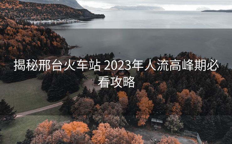 揭秘邢台火车站 2023年人流高峰期必看攻略