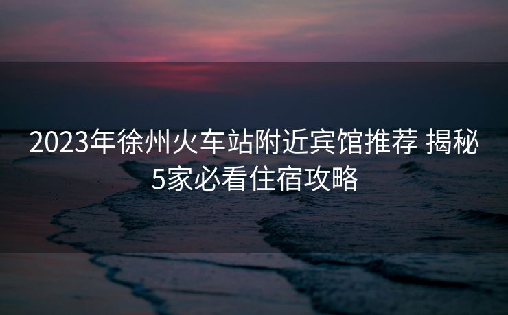 2023年徐州火车站附近宾馆推荐 揭秘5家必看住宿攻略
