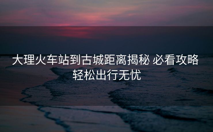 大理火车站到古城距离揭秘 必看攻略 轻松出行无忧