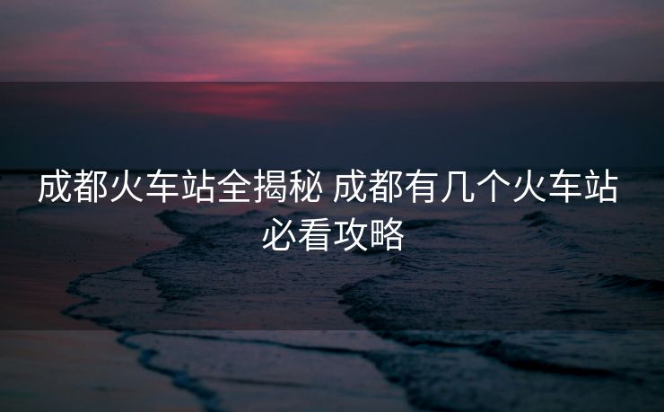 成都火车站全揭秘 成都有几个火车站 必看攻略