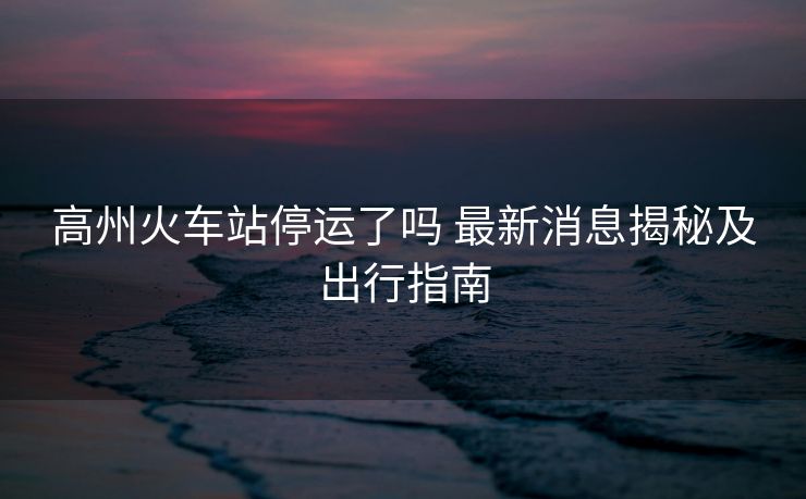 高州火车站停运了吗 最新消息揭秘及出行指南 高州火车站停运了吗 最新消息揭秘及出行指南