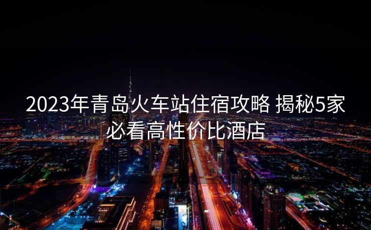 2023年青岛火车站住宿攻略 揭秘5家必看高性价比酒店