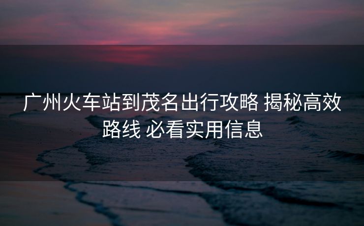 广州火车站到茂名出行攻略 揭秘高效路线 必看实用信息