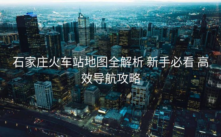 石家庄火车站地图全解析 新手必看 高效导航攻略