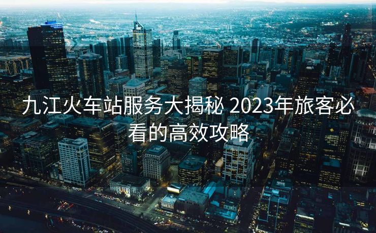 九江火车站服务大揭秘 2023年旅客必看的高效攻略