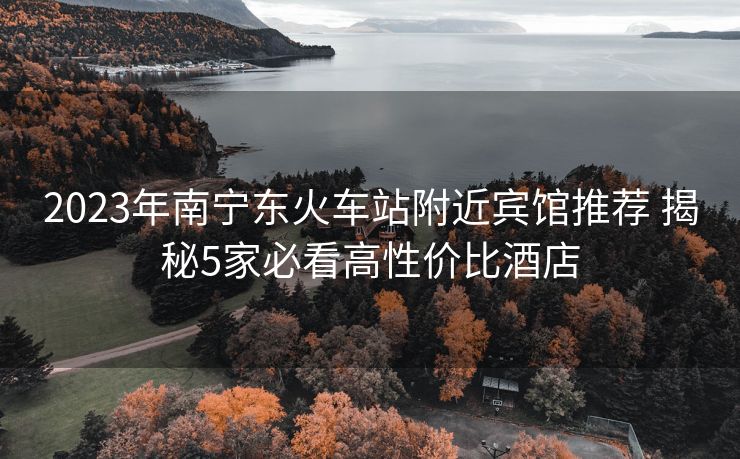 2023年南宁东火车站附近宾馆推荐 揭秘5家必看高性价比酒店 2023年南宁东火车站附近宾馆推荐 揭秘5家必看高性价比酒店