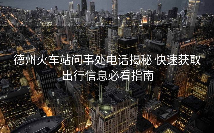 德州火车站问事处电话揭秘 快速获取出行信息必看指南