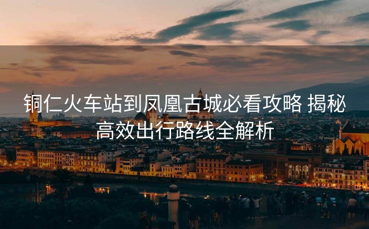 铜仁火车站到凤凰古城必看攻略 揭秘高效出行路线全解析