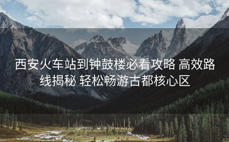 西安火车站到钟鼓楼必看攻略 高效路线揭秘 轻松畅游古都核心区 西安火车站到钟鼓楼必看攻略 高效路线揭秘 轻松畅游古都核心区