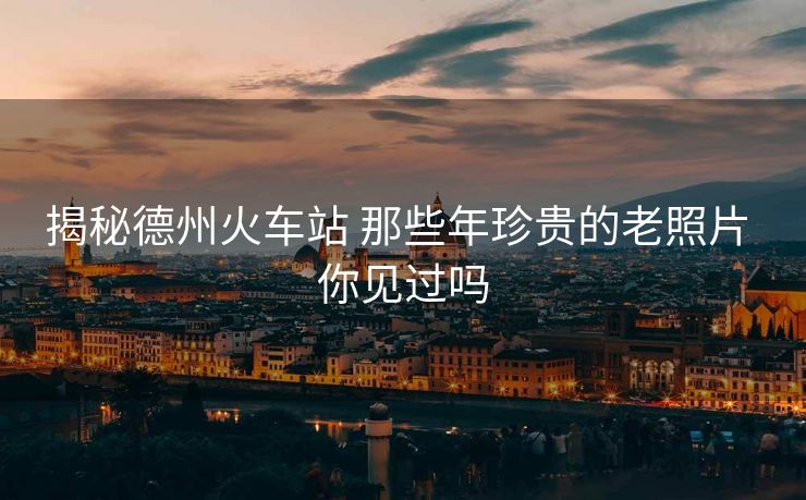 揭秘德州火车站 那些年珍贵的老照片 你见过吗