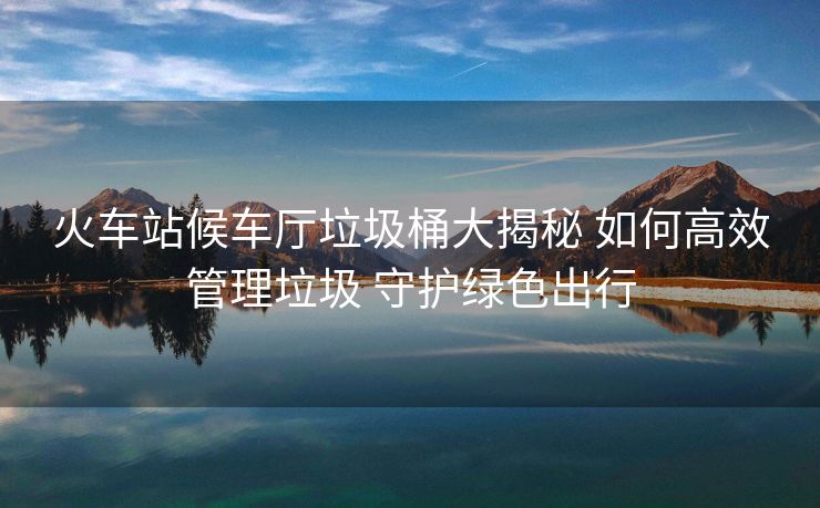 火车站候车厅垃圾桶大揭秘 如何高效管理垃圾 守护绿色出行