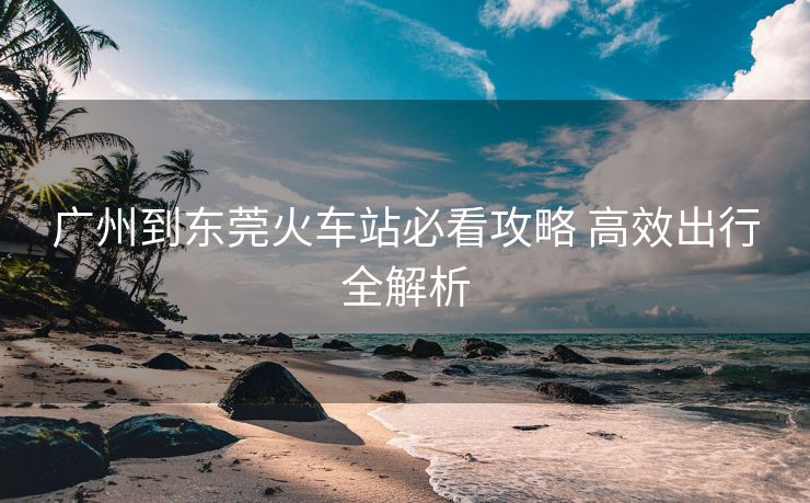 广州到东莞火车站必看攻略 高效出行全解析