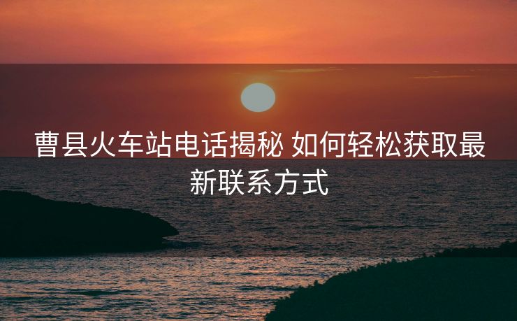 曹县火车站电话揭秘 如何轻松获取最新联系方式