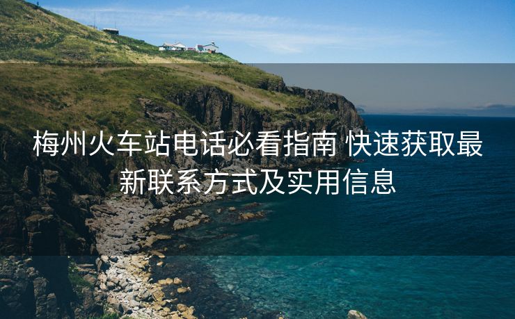 梅州火车站电话必看指南 快速获取最新联系方式及实用信息
