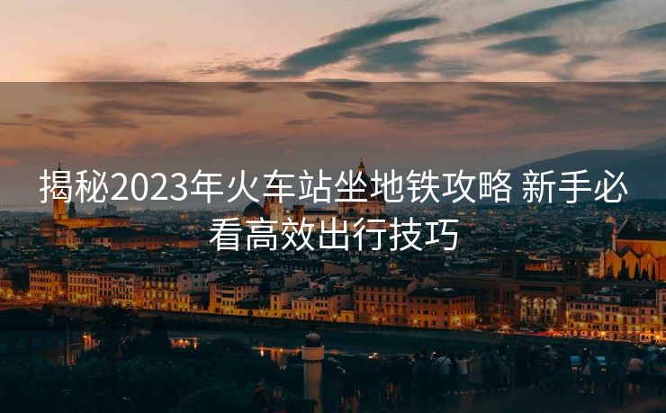 揭秘2023年火车站坐地铁攻略 新手必看高效出行技巧