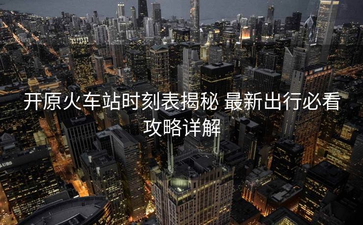 开原火车站时刻表揭秘 最新出行必看攻略详解