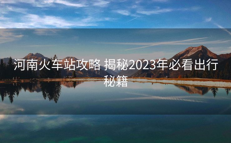 河南火车站攻略 揭秘2023年必看出行秘籍