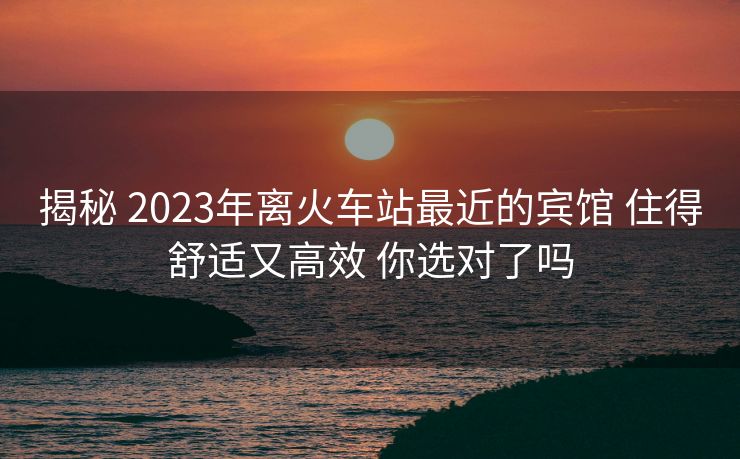 揭秘 2023年离火车站最近的宾馆 住得舒适又高效 你选对了吗