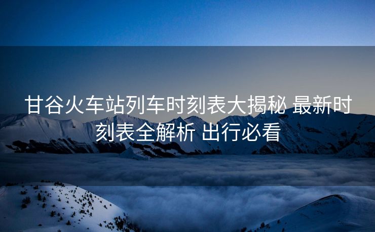 甘谷火车站列车时刻表大揭秘 最新时刻表全解析 出行必看