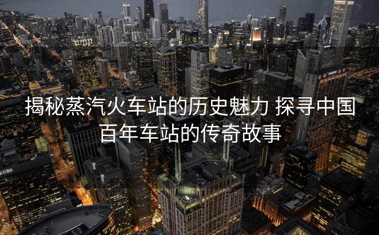 揭秘蒸汽火车站的历史魅力 探寻中国百年车站的传奇故事