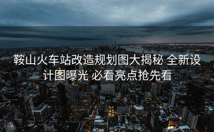 鞍山火车站改造规划图大揭秘 全新设计图曝光 必看亮点抢先看