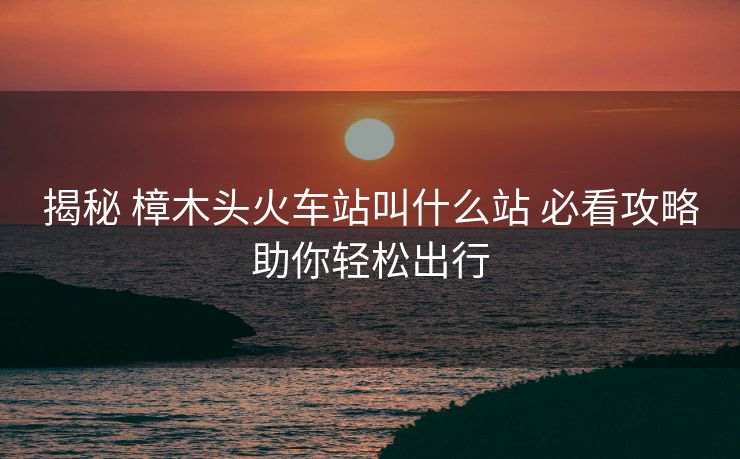 揭秘 樟木头火车站叫什么站 必看攻略助你轻松出行