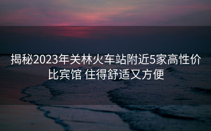揭秘2023年关林火车站附近5家高性价比宾馆 住得舒适又方便