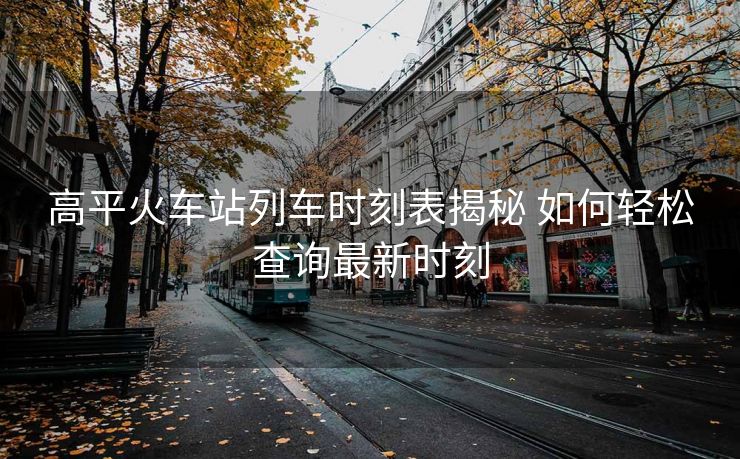 高平火车站列车时刻表揭秘 如何轻松查询最新时刻