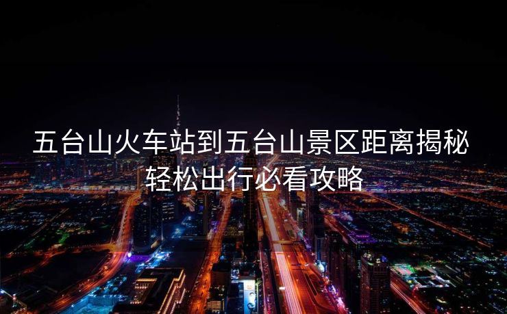 五台山火车站到五台山景区距离揭秘 轻松出行必看攻略 五台山火车站到五台山景区距离揭秘 轻松出行必看攻略