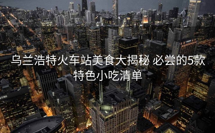 乌兰浩特火车站美食大揭秘 必尝的5款特色小吃清单