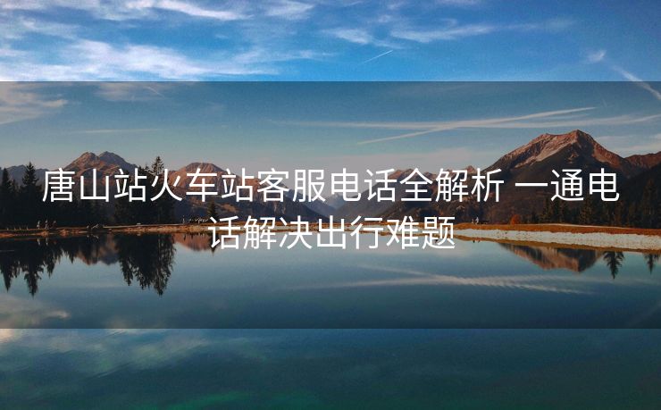 唐山站火车站客服电话全解析 一通电话解决出行难题