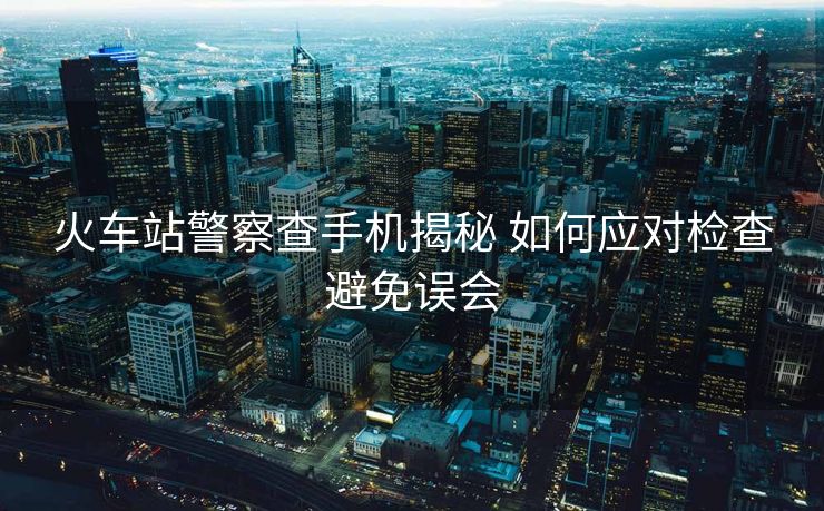 火车站警察查手机揭秘 如何应对检查避免误会