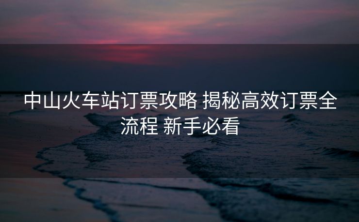 中山火车站订票攻略 揭秘高效订票全流程 新手必看