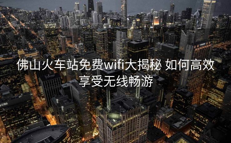 佛山火车站免费wifi大揭秘 如何高效享受无线畅游