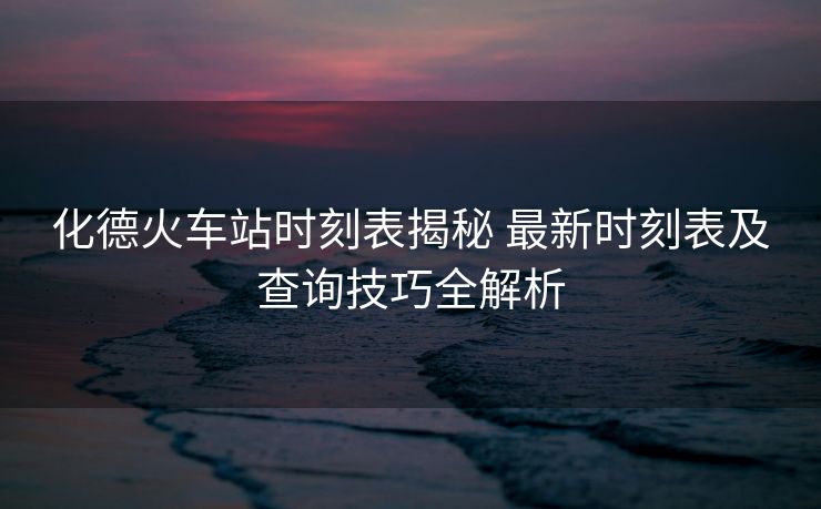 化德火车站时刻表揭秘 最新时刻表及查询技巧全解析